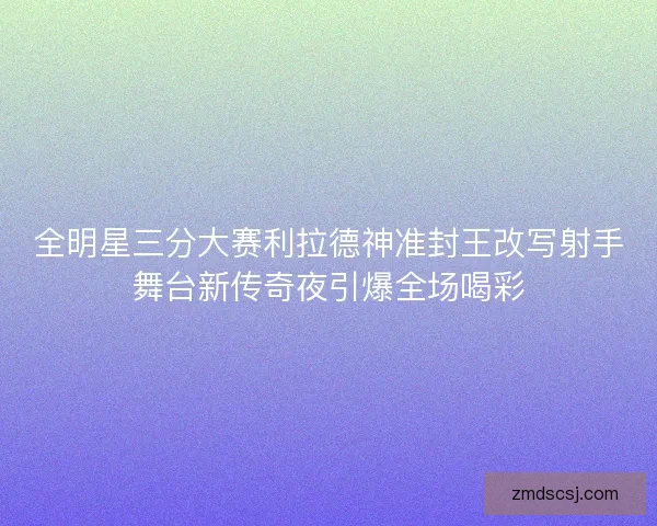 全明星三分大赛利拉德神准封王改写射手舞台新传奇夜引爆全场喝彩