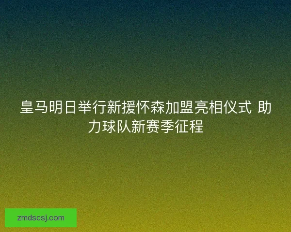 皇马明日举行新援怀森加盟亮相仪式 助力球队新赛季征程