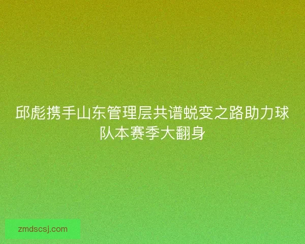 邱彪携手山东管理层共谱蜕变之路助力球队本赛季大翻身