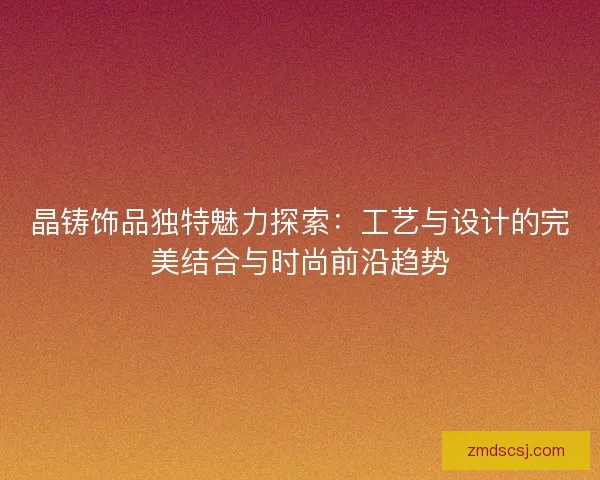 晶铸饰品独特魅力探索：工艺与设计的完美结合与时尚前沿趋势