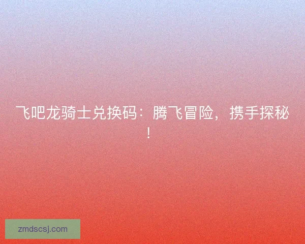 飞吧龙骑士兑换码：腾飞冒险，携手探秘！