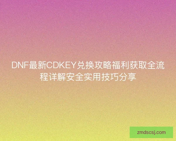 DNF最新CDKEY兑换攻略福利获取全流程详解安全实用技巧分享