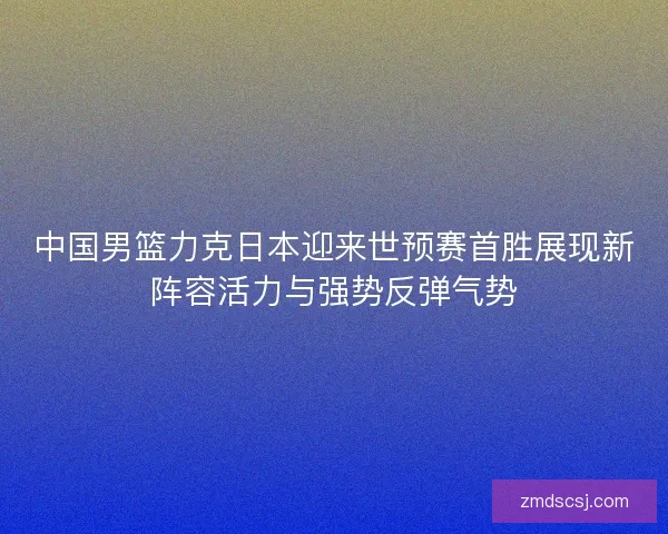 中国男篮力克日本迎来世预赛首胜展现新阵容活力与强势反弹气势