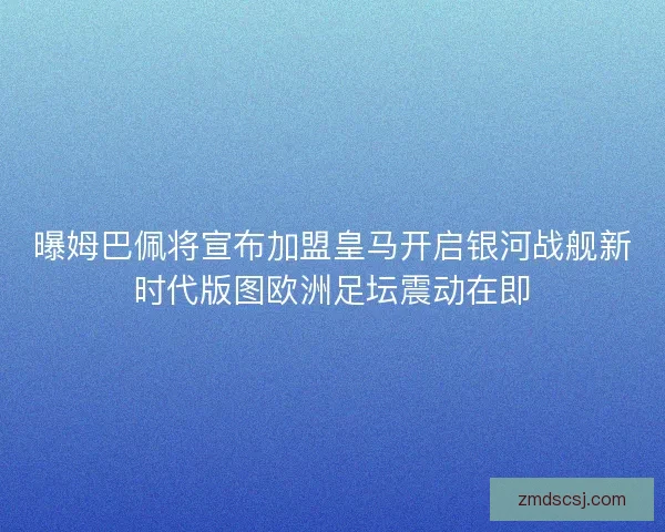曝姆巴佩将宣布加盟皇马开启银河战舰新时代版图欧洲足坛震动在即