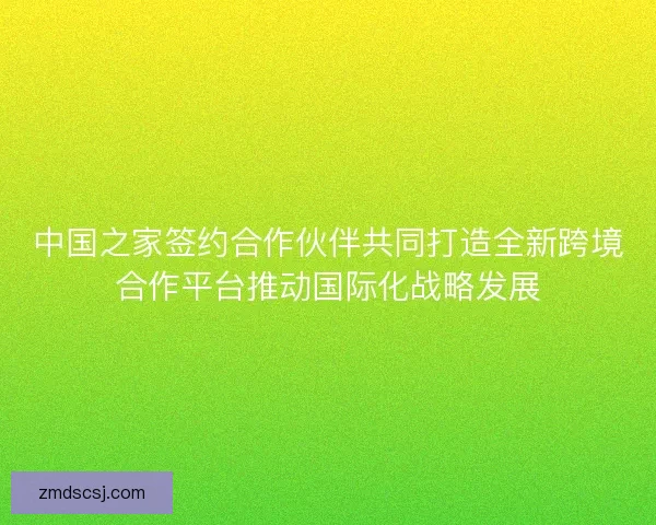 中国之家签约合作伙伴共同打造全新跨境合作平台推动国际化战略发展