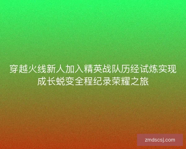 穿越火线新人加入精英战队历经试炼实现成长蜕变全程纪录荣耀之旅