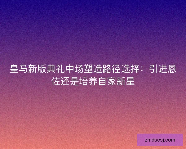 皇马新版典礼中场塑造路径选择：引进恩佐还是培养自家新星