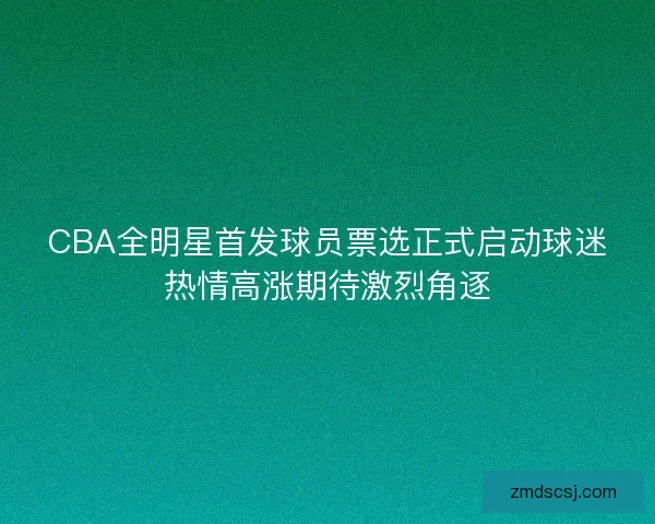 CBA全明星首发球员票选正式启动球迷热情高涨期待激烈角逐