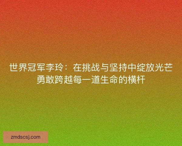 世界冠军李玲：在挑战与坚持中绽放光芒勇敢跨越每一道生命的横杆