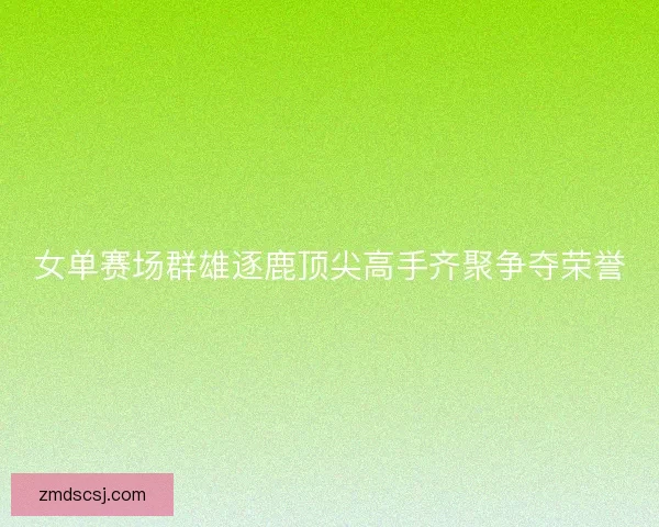 女单赛场群雄逐鹿顶尖高手齐聚争夺荣誉
