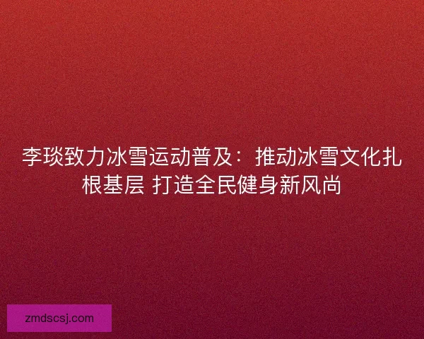 李琰致力冰雪运动普及：推动冰雪文化扎根基层 打造全民健身新风尚