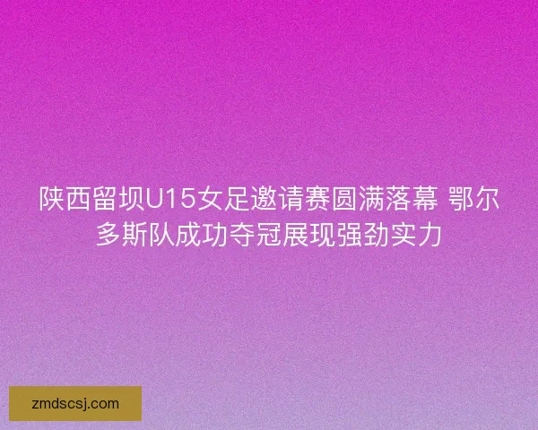 陕西留坝U15女足邀请赛圆满落幕 鄂尔多斯队成功夺冠展现强劲实力