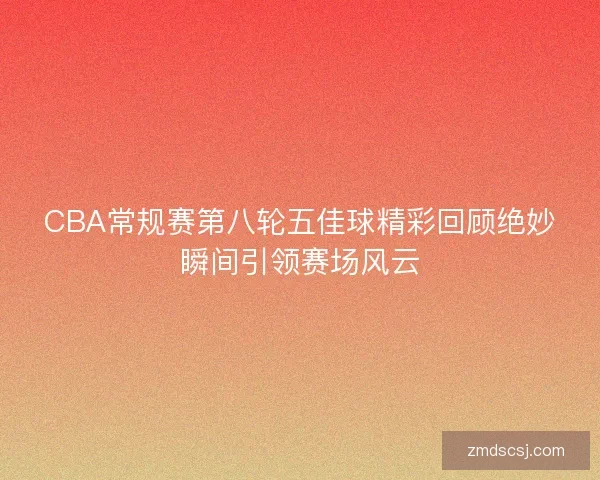CBA常规赛第八轮五佳球精彩回顾绝妙瞬间引领赛场风云
