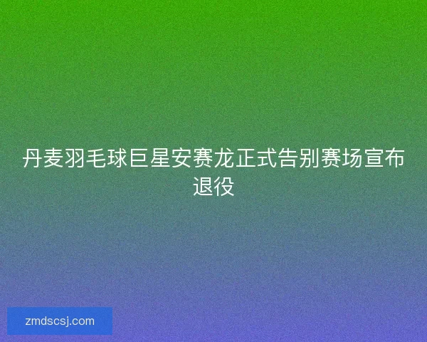 丹麦羽毛球巨星安赛龙正式告别赛场宣布退役