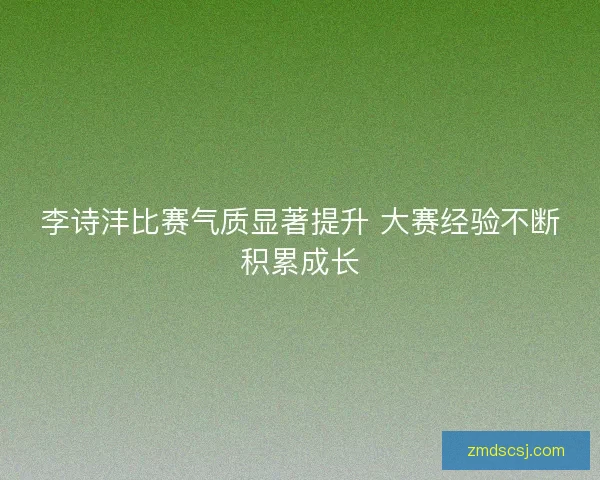 李诗沣比赛气质显著提升 大赛经验不断积累成长