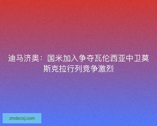 迪马济奥：国米加入争夺瓦伦西亚中卫莫斯克拉行列竞争激烈