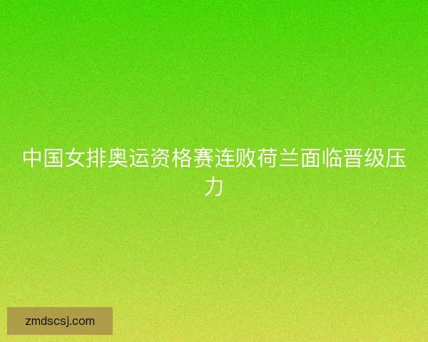 中国女排奥运资格赛连败荷兰面临晋级压力