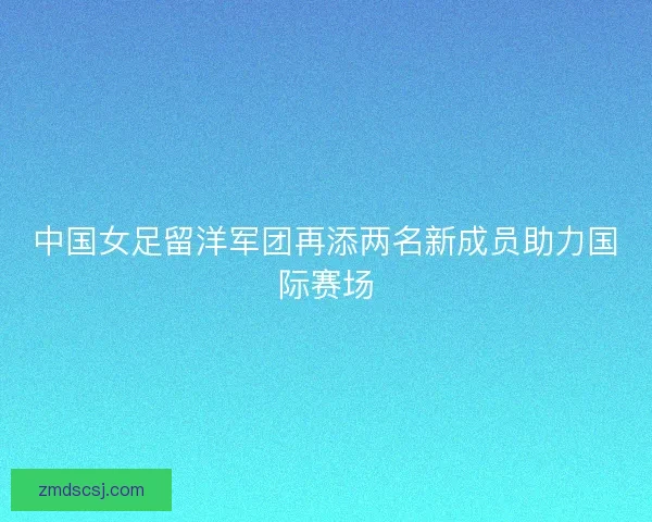 中国女足留洋军团再添两名新成员助力国际赛场