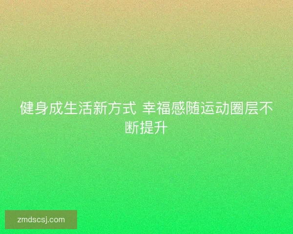 健身成生活新方式 幸福感随运动圈层不断提升