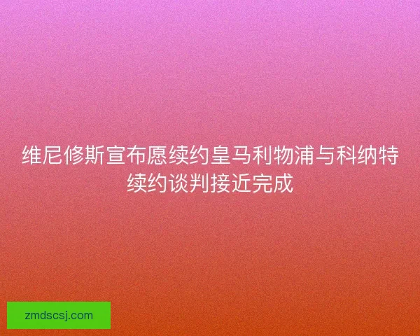 维尼修斯宣布愿续约皇马利物浦与科纳特续约谈判接近完成