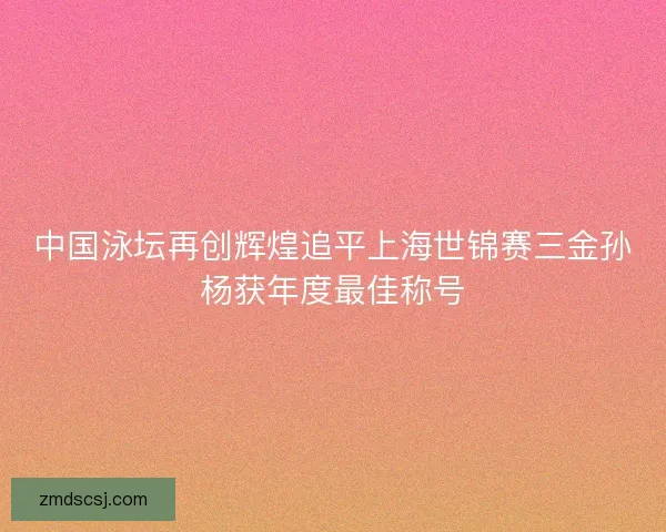 中国泳坛再创辉煌追平上海世锦赛三金孙杨获年度最佳称号
