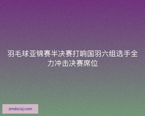 羽毛球亚锦赛半决赛打响国羽六组选手全力冲击决赛席位