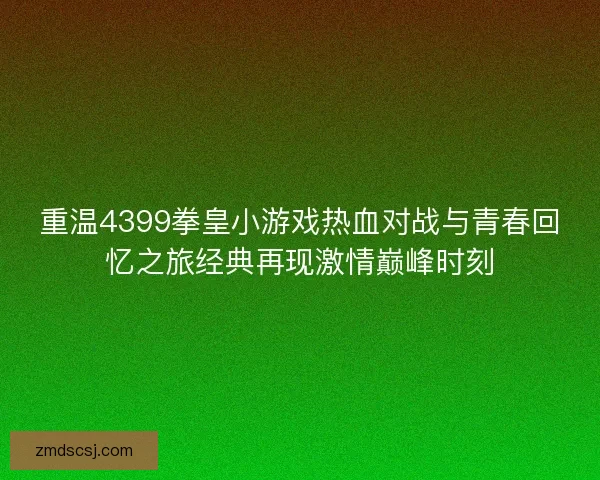 重温4399拳皇小游戏热血对战与青春回忆之旅经典再现激情巅峰时刻