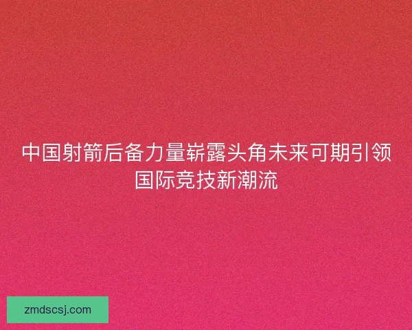 中国射箭后备力量崭露头角未来可期引领国际竞技新潮流