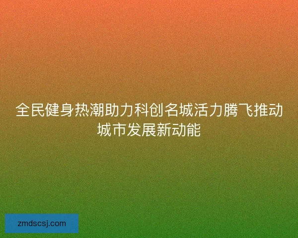 全民健身热潮助力科创名城活力腾飞推动城市发展新动能